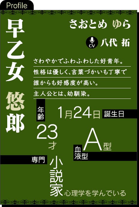 CV：八代 拓 さわやかでふわふわした好青年。性格は優しく、言葉づかいも丁寧で誰からも好感度が高い。主人公とは、幼馴染。年齢：23才 誕生日：1月24日 血液型：A型 専門：小説家（心理学を学んでいる）