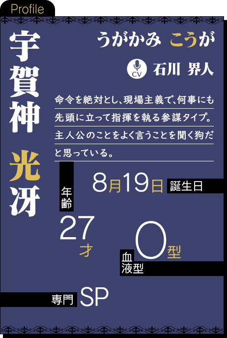 CV：石川 界人 命令を絶対とし、現場主義で、何事にも先頭に立って指揮を執る参謀タイプ。主人公のことをよく言うことを聞く狗だと思っている。年齢：27才 誕生日：8月19日 血液型：O型 専門：SP