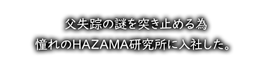 父失踪の謎を突き止める為、憧れのHAZAMA研究所に入社した。