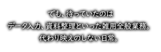 でも、待っていたのはデータ入力、資料整理といった雑用全般業務。代わり映えのしない日常。