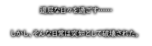 退屈な日々を過ごす……しかし、そんな日常は突如として破壊された。