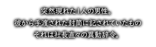 突然現れた１人の男性。彼から手渡された封筒に記されていたものそれは社長直々の異動辞令。