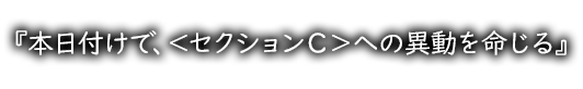 『本日付けで、＜セクションＣ＞への異動を命じる』