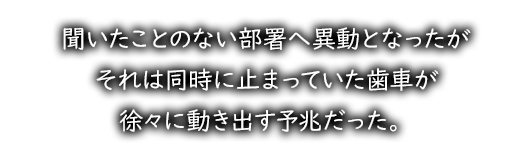 聞いたことのない部署へ異動となったがそれは同時に止まっていた歯車が徐々に動き出す予兆だった。